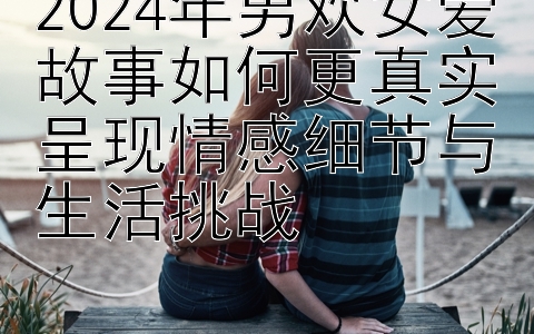 2024年男欢女爱故事如何更真实呈现情感细节与生活挑战